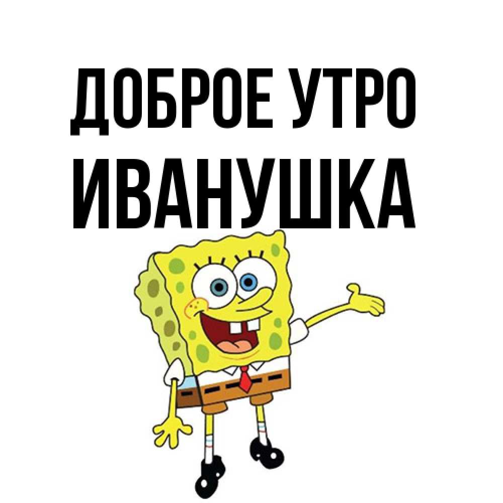 Открытка на каждый день с именем, Иванушка Доброе утро губка боб улыбается Прикольная открытка с пожеланием онлайн скачать бесплатно 