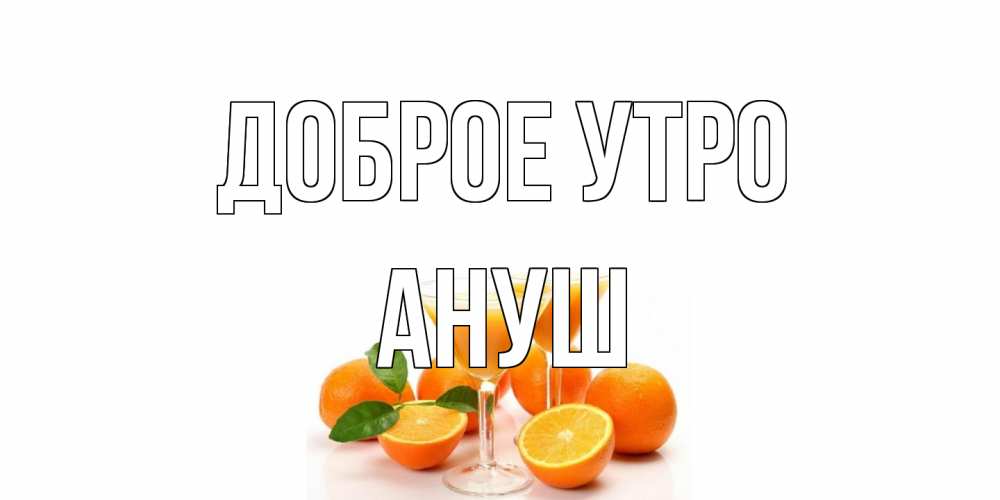 Открытка на каждый день с именем, Ануш Доброе утро апельсин Прикольная открытка с пожеланием онлайн скачать бесплатно 