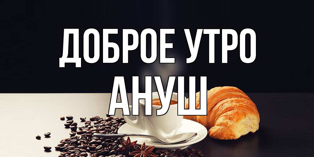 Открытка на каждый день с именем, Ануш Доброе утро зерна кофе и кофе на завтрак с круасаном Прикольная открытка с пожеланием онлайн скачать бесплатно 