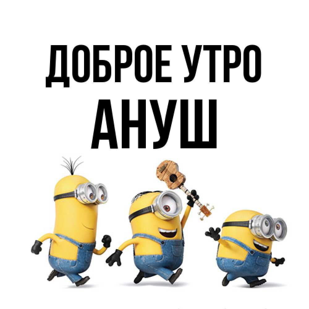 Открытка на каждый день с именем, Ануш Доброе утро миньоны и прекрасное утро Прикольная открытка с пожеланием онлайн скачать бесплатно 