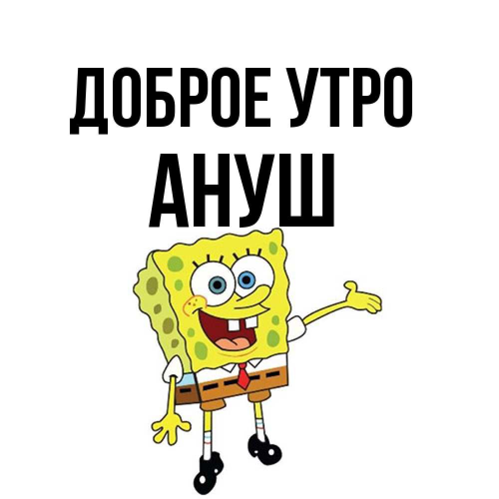 Открытка на каждый день с именем, Ануш Доброе утро губка боб улыбается Прикольная открытка с пожеланием онлайн скачать бесплатно 