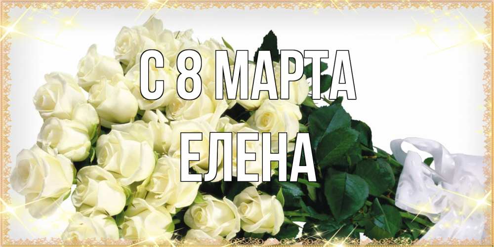 Открытка на каждый день с именем, Елена C 8 МАРТА букет с розами желтокремового цвета для любимой на международный женский день Прикольная открытка с пожеланием онлайн скачать бесплатно 