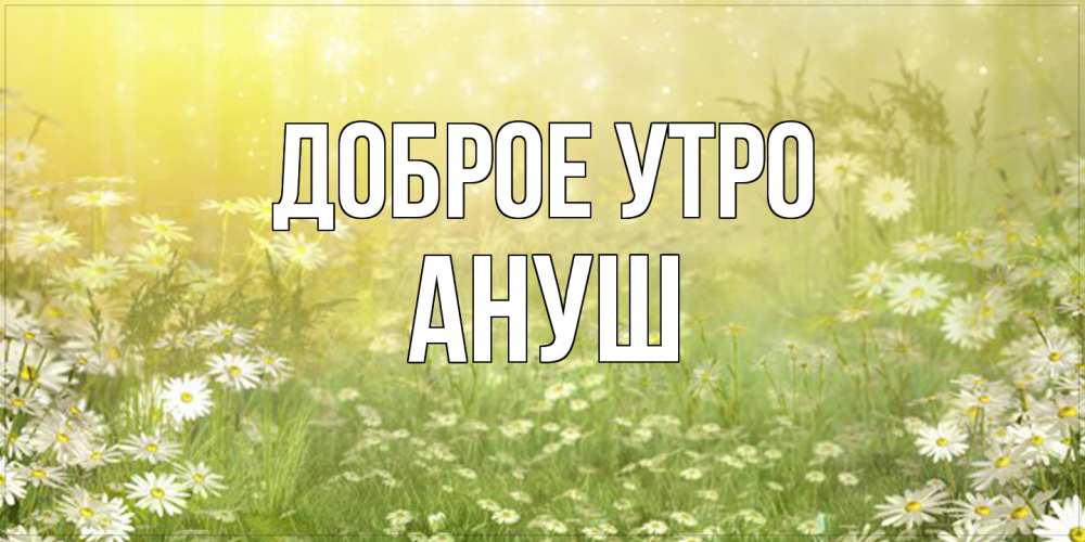 Открытка на каждый день с именем, Ануш Доброе утро доброе утро Прикольная открытка с пожеланием онлайн скачать бесплатно 