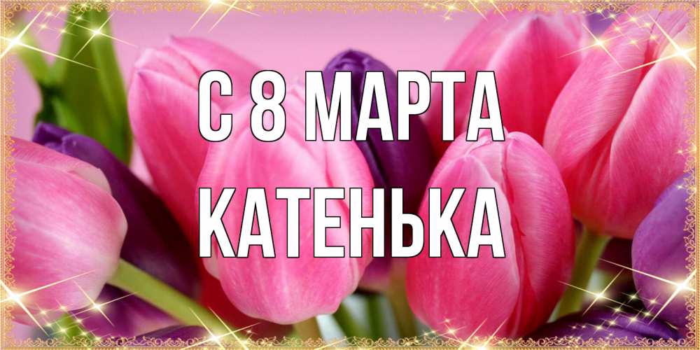 Открытка на каждый день с именем, Катенька C 8 МАРТА тюльпаны для женщины на международный женский день Прикольная открытка с пожеланием онлайн скачать бесплатно 