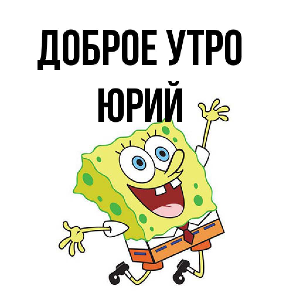 Открытка на каждый день с именем, Юрий Доброе утро улыбающийся спанч Боб Прикольная открытка с пожеланием онлайн скачать бесплатно 
