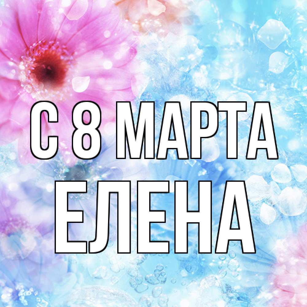 Открытка на каждый день с именем, Елена C 8 МАРТА цветы Прикольная открытка с пожеланием онлайн скачать бесплатно 