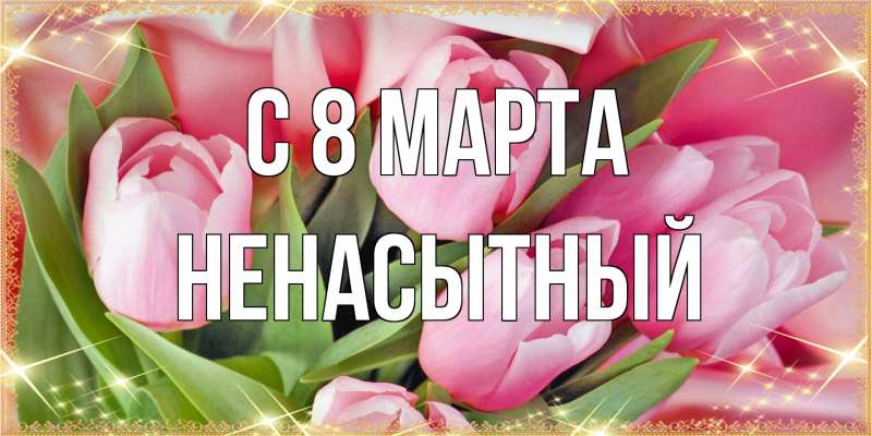 Открытка с именем, Ненасытный, C 8 МАРТА