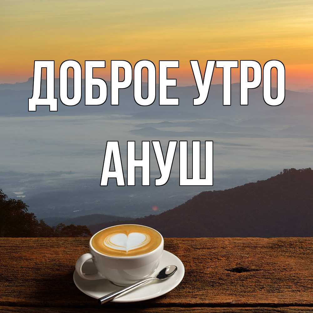 Открытка на каждый день с именем, Ануш Доброе утро кофе на высоте Прикольная открытка с пожеланием онлайн скачать бесплатно 