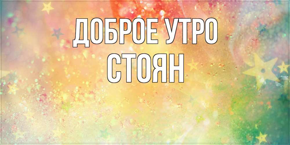 Открытка на каждый день с именем, Стоян Доброе утро красивая открытка с пожеланиями добрейшего утра Прикольная открытка с пожеланием онлайн скачать бесплатно 