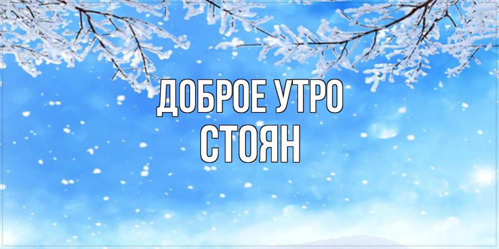 Открытка на каждый день с именем, Стоян Доброе утро снег изморозь и зима Прикольная открытка с пожеланием онлайн скачать бесплатно 