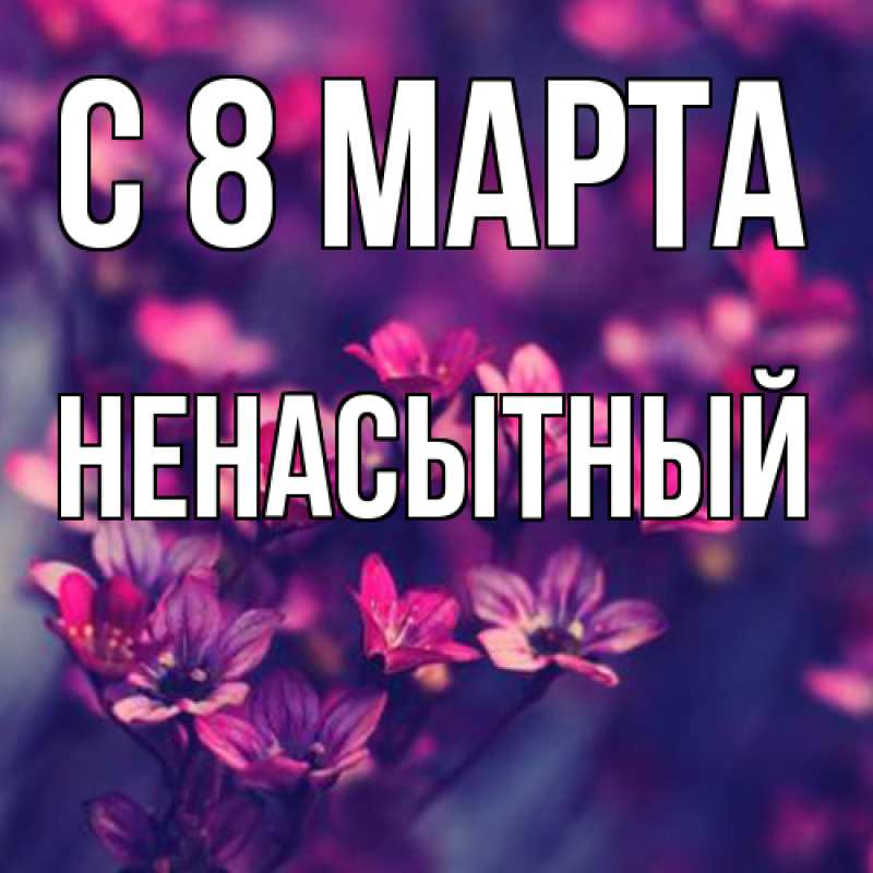 Открытка с именем, Ненасытный, C 8 МАРТА