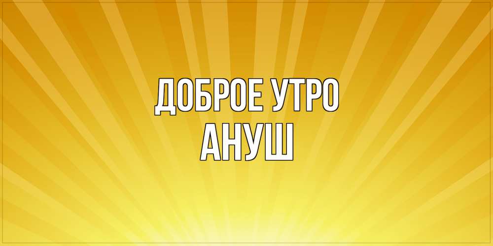 Открытка на каждый день с именем, Ануш Доброе утро пожелания доброго утра Прикольная открытка с пожеланием онлайн скачать бесплатно 