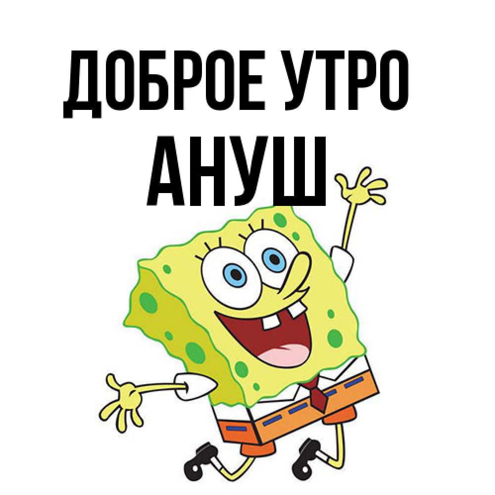Открытка на каждый день с именем, Ануш Доброе утро улыбающийся спанч Боб Прикольная открытка с пожеланием онлайн скачать бесплатно 