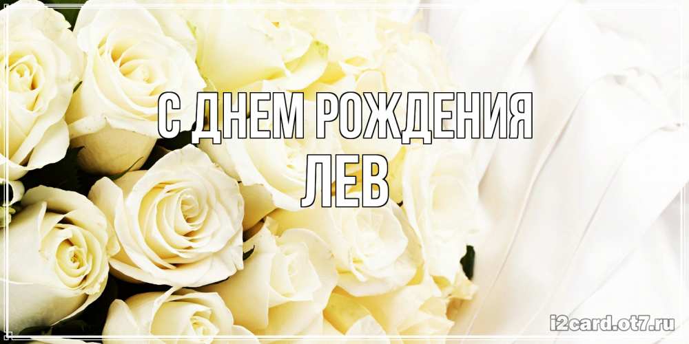 Открытка на каждый день с именем, Лев С днем рождения белые розы в букете Прикольная открытка с пожеланием онлайн скачать бесплатно 
