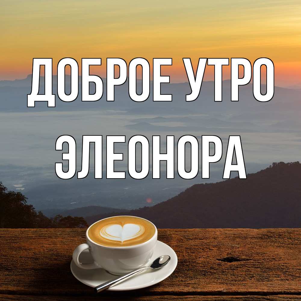 Открытка на каждый день с именем, Элеонора Доброе утро кофе на высоте Прикольная открытка с пожеланием онлайн скачать бесплатно 
