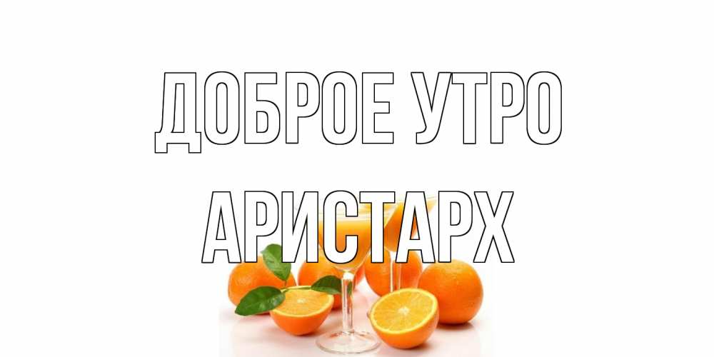 Открытка на каждый день с именем, Аристарх Доброе утро апельсин Прикольная открытка с пожеланием онлайн скачать бесплатно 