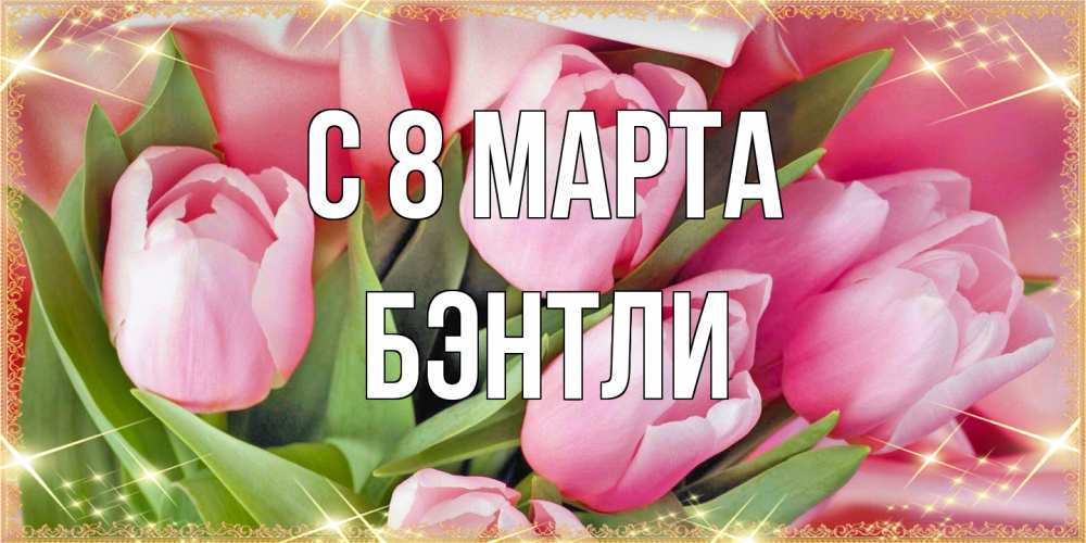 Открытка на каждый день с именем, Бэнтли C 8 МАРТА красивые открытки на 8 марта для милых дам Прикольная открытка с пожеланием онлайн скачать бесплатно 