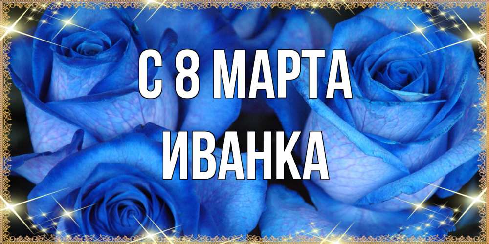 Открытка на каждый день с именем, Иванка C 8 МАРТА красивые розы для милых дам на международный женский день Прикольная открытка с пожеланием онлайн скачать бесплатно 