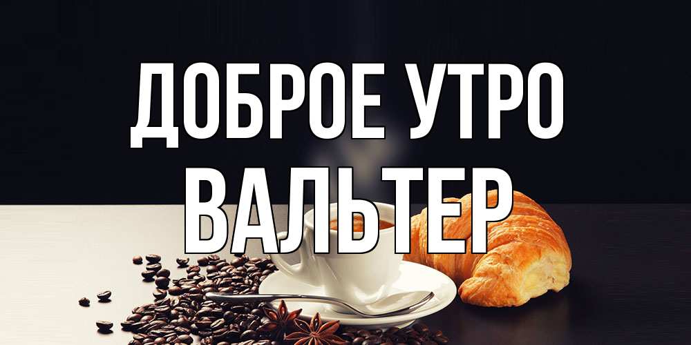 Открытка на каждый день с именем, Вальтер Доброе утро зерна кофе и кофе на завтрак с круасаном Прикольная открытка с пожеланием онлайн скачать бесплатно 