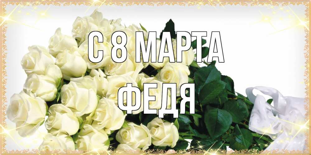 Открытка на каждый день с именем, Федя C 8 МАРТА букет с розами желтокремового цвета для любимой на международный женский день Прикольная открытка с пожеланием онлайн скачать бесплатно 