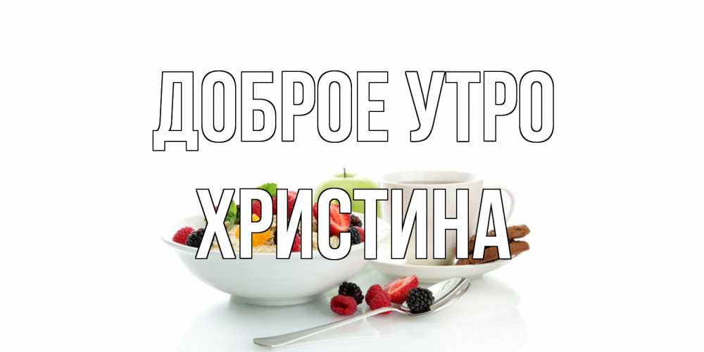 Открытка на каждый день с именем, Христина Доброе утро розы,фрукты, кофе Прикольная открытка с пожеланием онлайн скачать бесплатно 