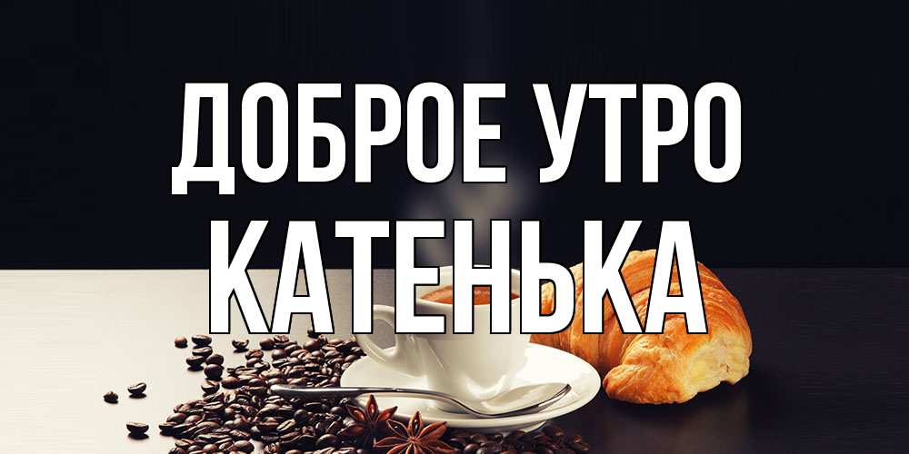 Открытка на каждый день с именем, Катенька Доброе утро зерна кофе и кофе на завтрак с круасаном Прикольная открытка с пожеланием онлайн скачать бесплатно 