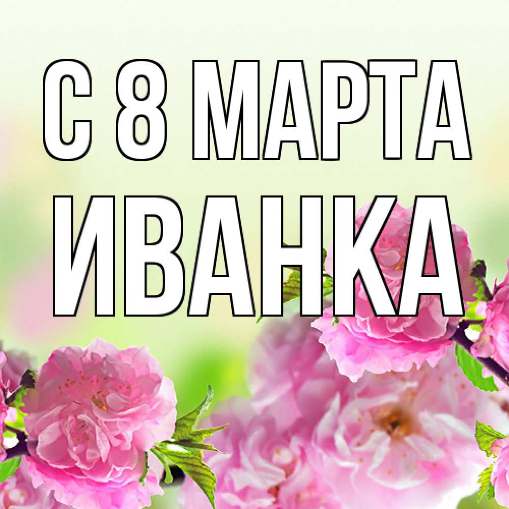 Открытка на каждый день с именем, Иванка C 8 МАРТА цветы Прикольная открытка с пожеланием онлайн скачать бесплатно 
