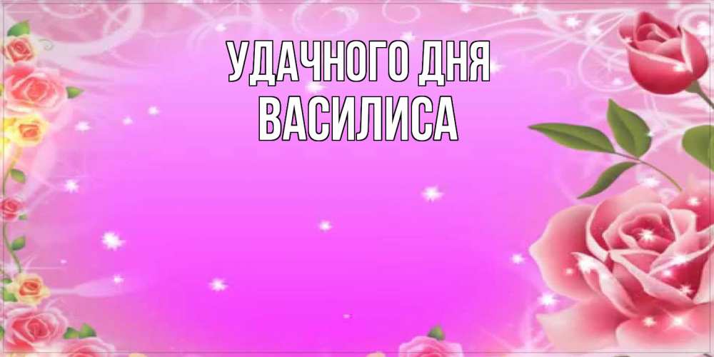 Открытка на каждый день с именем, Василиса Удачного дня открытка с розами Прикольная открытка с пожеланием онлайн скачать бесплатно 
