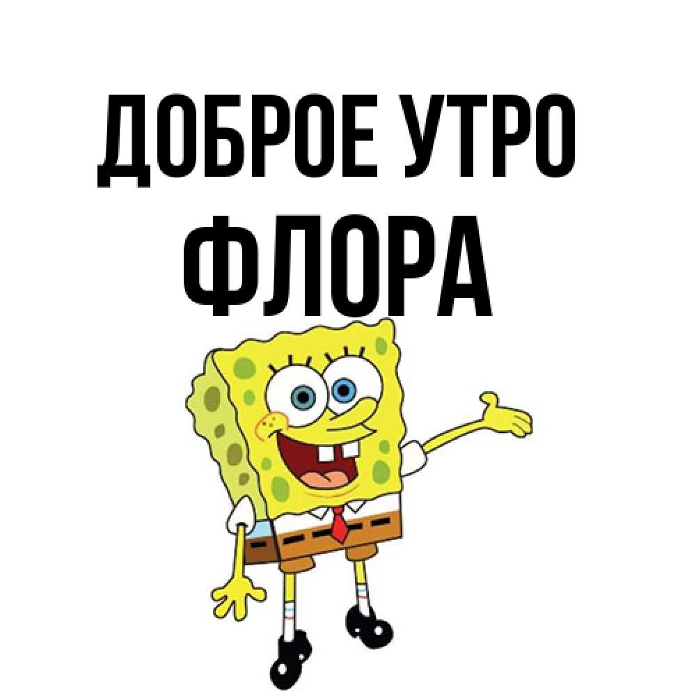 Открытка на каждый день с именем, Флора Доброе утро губка боб улыбается Прикольная открытка с пожеланием онлайн скачать бесплатно 