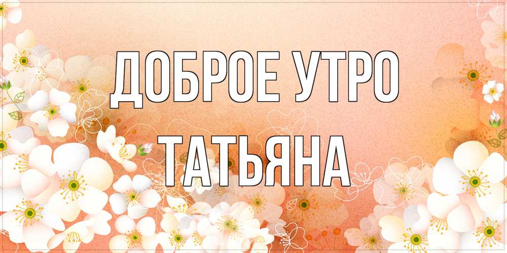 Открытка на каждый день с именем, Татьяна Доброе утро доброе утро с цветами Прикольная открытка с пожеланием онлайн скачать бесплатно 