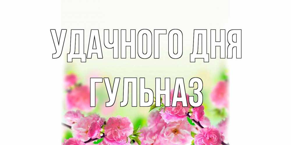 Открытка на каждый день с именем, Гульназ Удачного дня цветы Прикольная открытка с пожеланием онлайн скачать бесплатно 