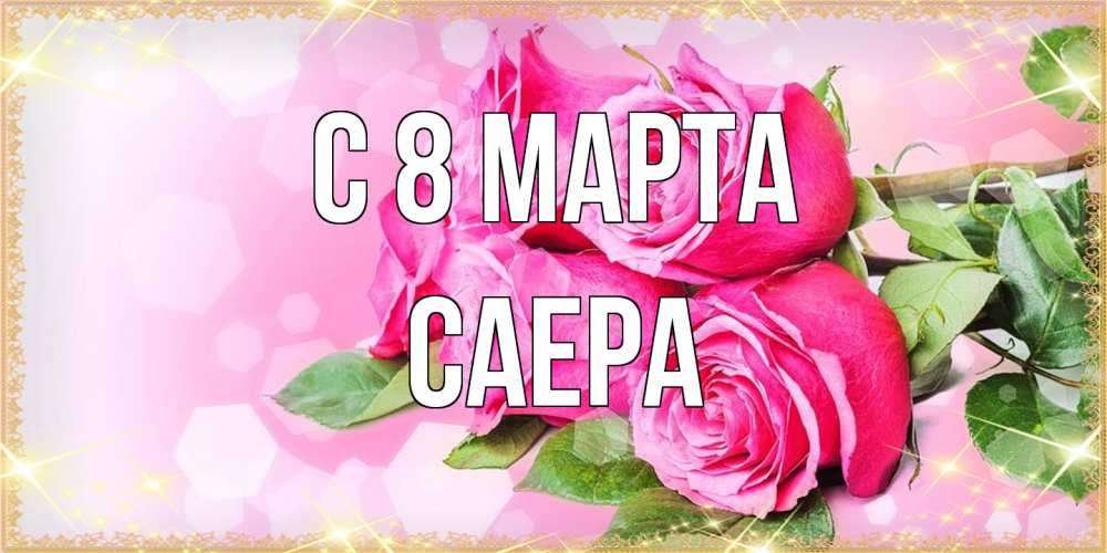 Открытка на каждый день с именем, Саера C 8 МАРТА открытка с розами на международный женский день Прикольная открытка с пожеланием онлайн скачать бесплатно 