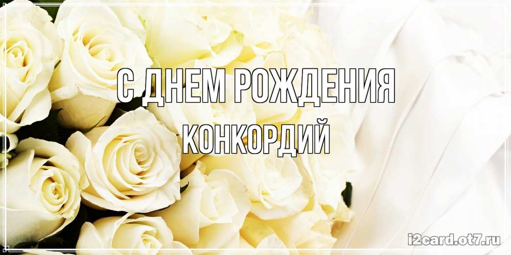 Открытка на каждый день с именем, Конкордий С днем рождения белые розы в букете Прикольная открытка с пожеланием онлайн скачать бесплатно 