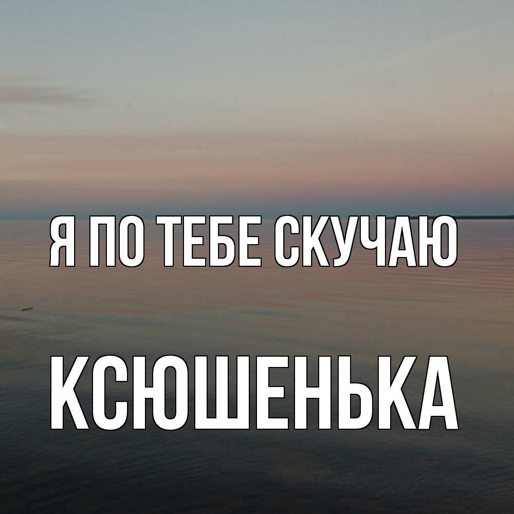 Открытка на каждый день с именем, Ксюшенька Я по тебе скучаю пусто Прикольная открытка с пожеланием онлайн скачать бесплатно 