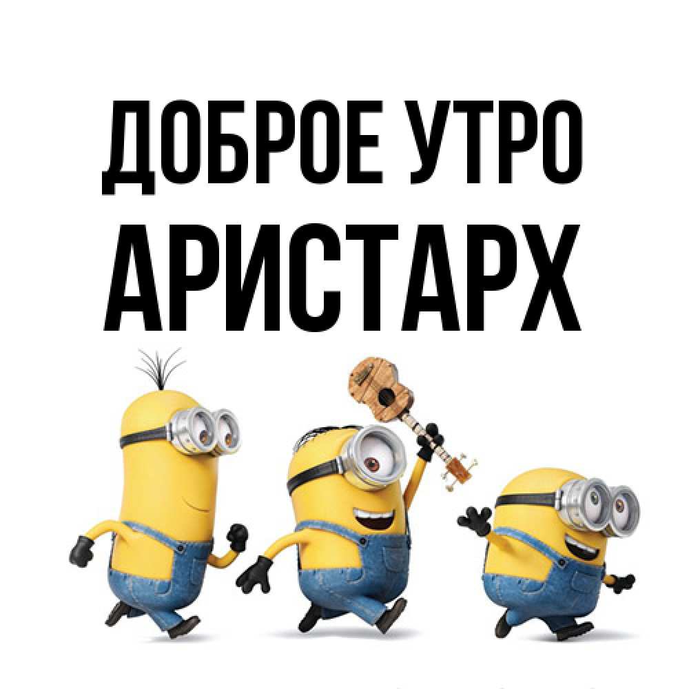 Открытка на каждый день с именем, Аристарх Доброе утро миньоны и прекрасное утро Прикольная открытка с пожеланием онлайн скачать бесплатно 
