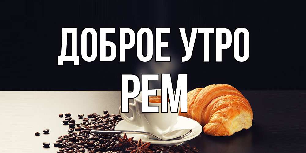 Открытка на каждый день с именем, Рем Доброе утро зерна кофе и кофе на завтрак с круасаном Прикольная открытка с пожеланием онлайн скачать бесплатно 