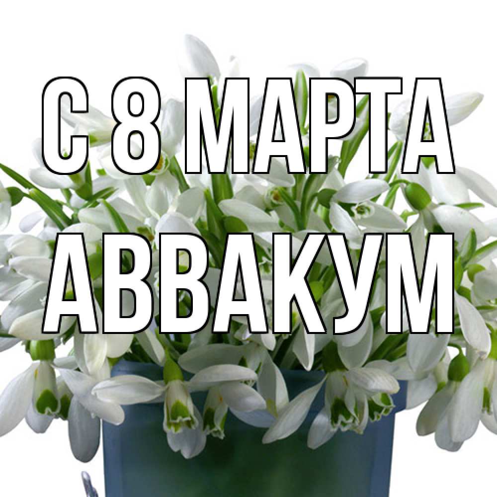 Открытка на каждый день с именем, Аввакум C 8 МАРТА цветы к международному женскому дню Прикольная открытка с пожеланием онлайн скачать бесплатно 