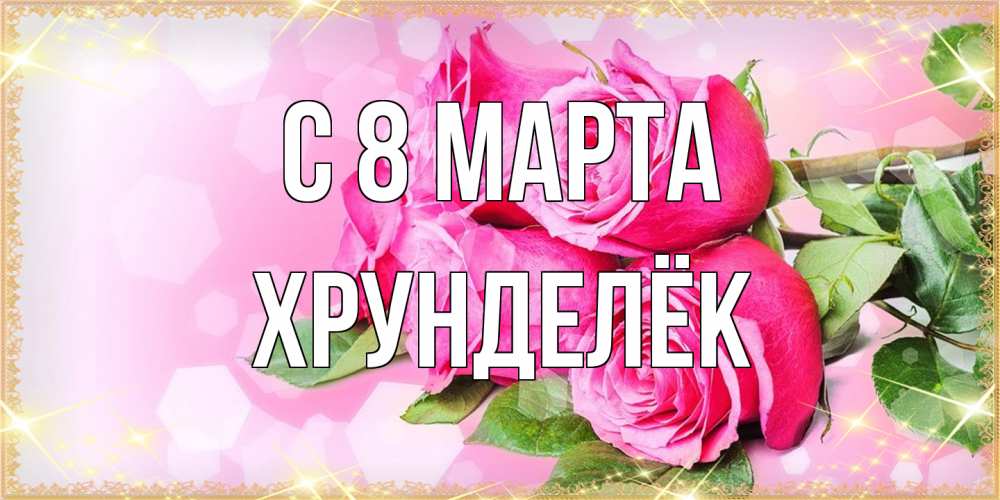 Открытка на каждый день с именем, Хрунделёк C 8 МАРТА открытка с розами на международный женский день Прикольная открытка с пожеланием онлайн скачать бесплатно 