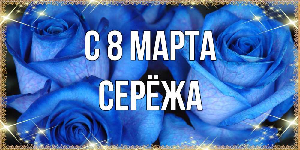 Открытка на каждый день с именем, Серёжа C 8 МАРТА красивые розы для милых дам на международный женский день Прикольная открытка с пожеланием онлайн скачать бесплатно 