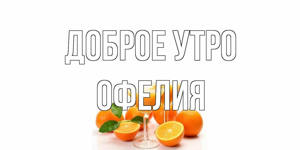 Открытка на каждый день с именем, Офелия Доброе утро апельсин Прикольная открытка с пожеланием онлайн скачать бесплатно 