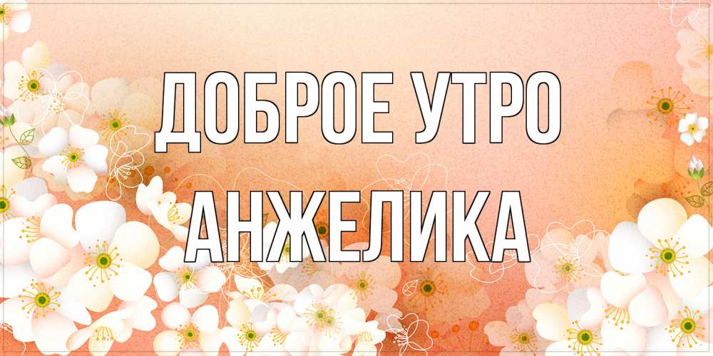 Открытка на каждый день с именем, Анжелика Доброе утро доброе утро с цветами Прикольная открытка с пожеланием онлайн скачать бесплатно 