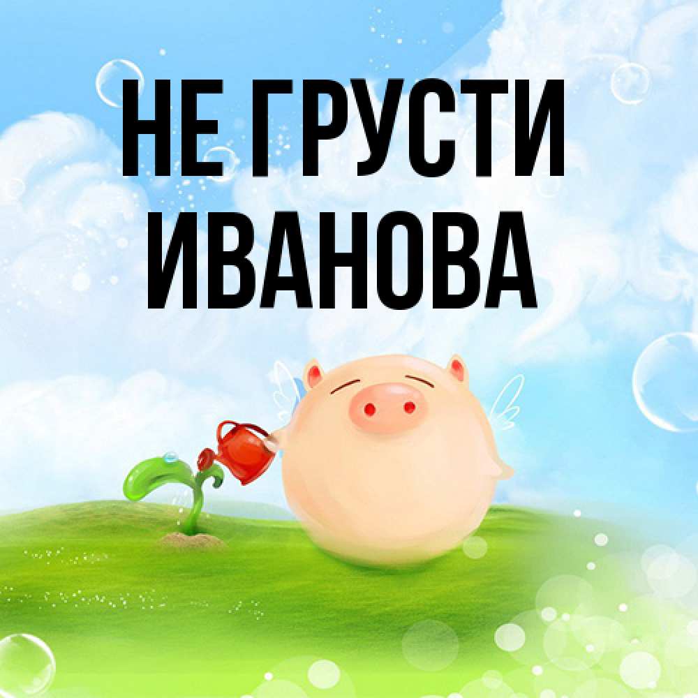 Открытка на каждый день с именем, Иванова Не грусти поливает цветок порося Прикольная открытка с пожеланием онлайн скачать бесплатно 
