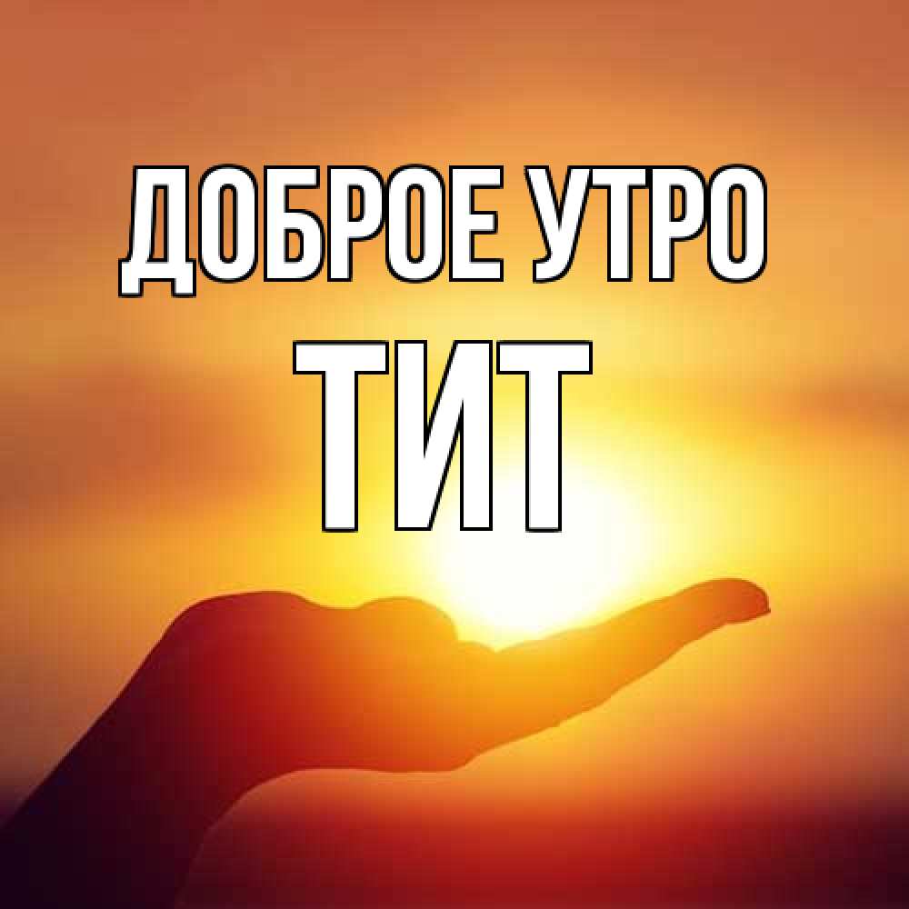 Открытка на каждый день с именем, Тит Доброе утро ладошка и закат Прикольная открытка с пожеланием онлайн скачать бесплатно 