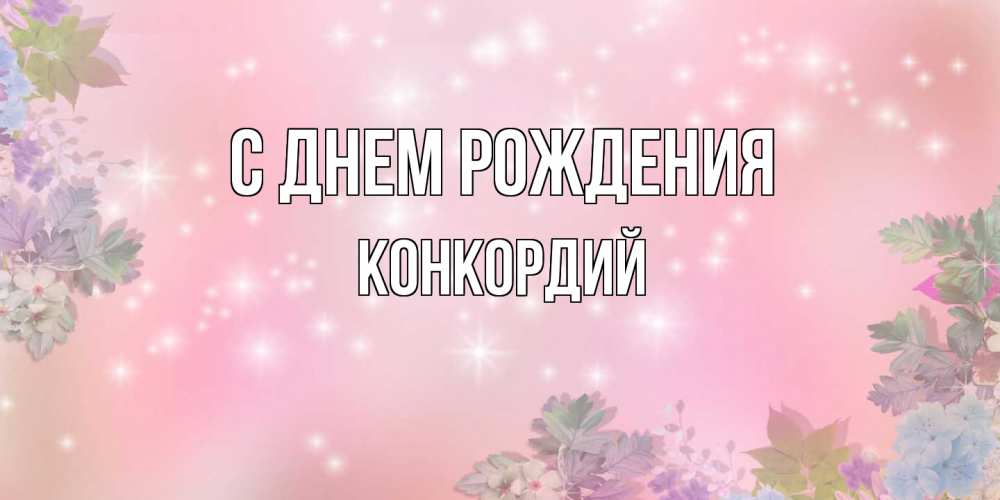 Открытка на каждый день с именем, Конкордий С днем рождения открыта с цветами в нежных тонах Прикольная открытка с пожеланием онлайн скачать бесплатно 