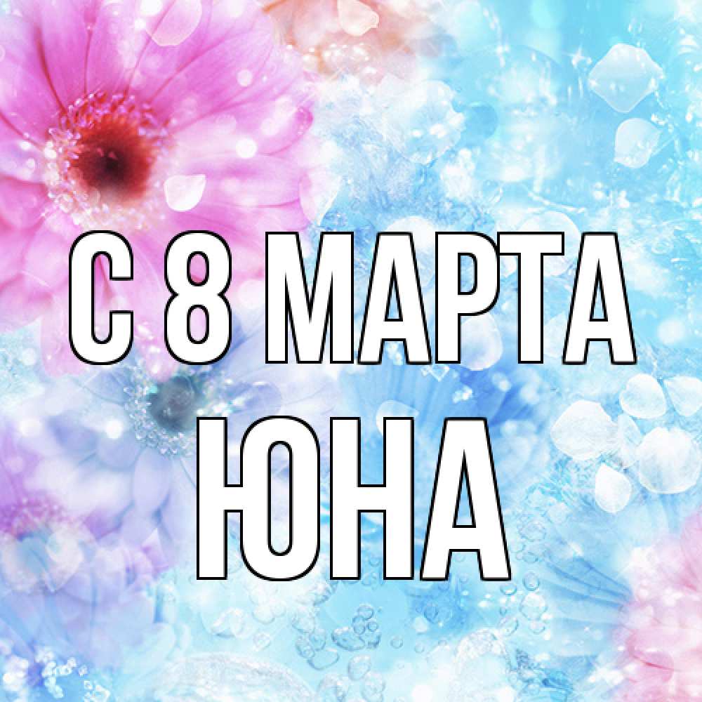 Открытка на каждый день с именем, Юна C 8 МАРТА цветы Прикольная открытка с пожеланием онлайн скачать бесплатно 