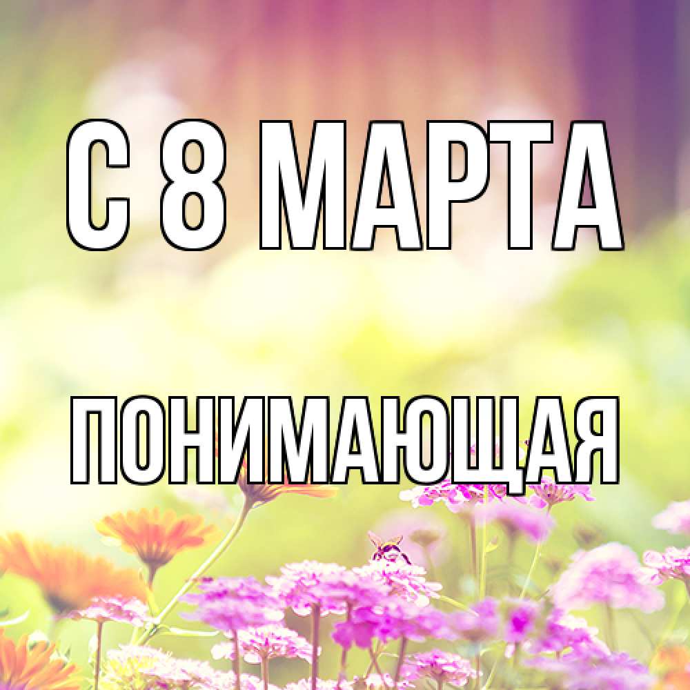 Открытка на каждый день с именем, Понимающая C 8 МАРТА цветы весна Прикольная открытка с пожеланием онлайн скачать бесплатно 