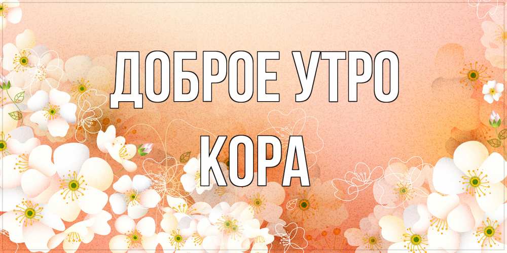 Открытка на каждый день с именем, Кора Доброе утро доброе утро с цветами Прикольная открытка с пожеланием онлайн скачать бесплатно 