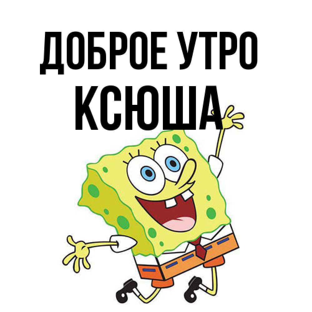 Открытка на каждый день с именем, Ксюша Доброе утро улыбающийся спанч Боб Прикольная открытка с пожеланием онлайн скачать бесплатно 