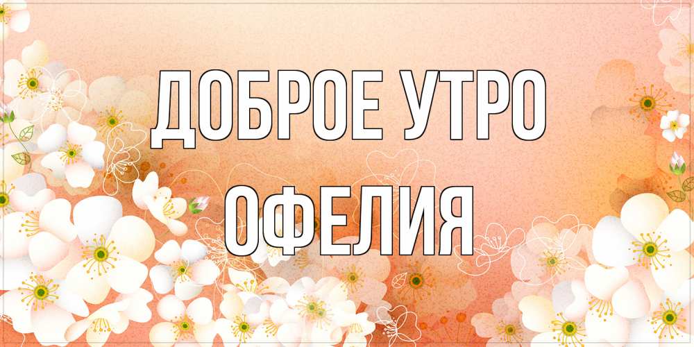 Открытка на каждый день с именем, Офелия Доброе утро доброе утро с цветами Прикольная открытка с пожеланием онлайн скачать бесплатно 