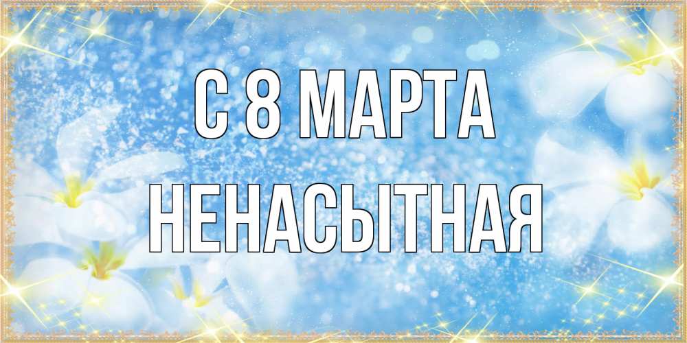 Открытка на каждый день с именем, Ненасытная C 8 МАРТА международный женский день Прикольная открытка с пожеланием онлайн скачать бесплатно 